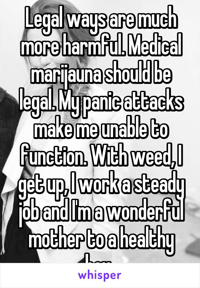 Legal ways are much more harmful. Medical marijauna should be legal. My panic attacks make me unable to function. With weed, I get up, I work a steady job and I'm a wonderful mother to a healthy boy. 