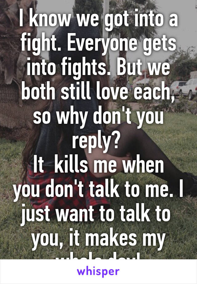 I know we got into a fight. Everyone gets into fights. But we both still love each, so why don't you reply? 
It  kills me when you don't talk to me. I just want to talk to 
you, it makes my whole day!