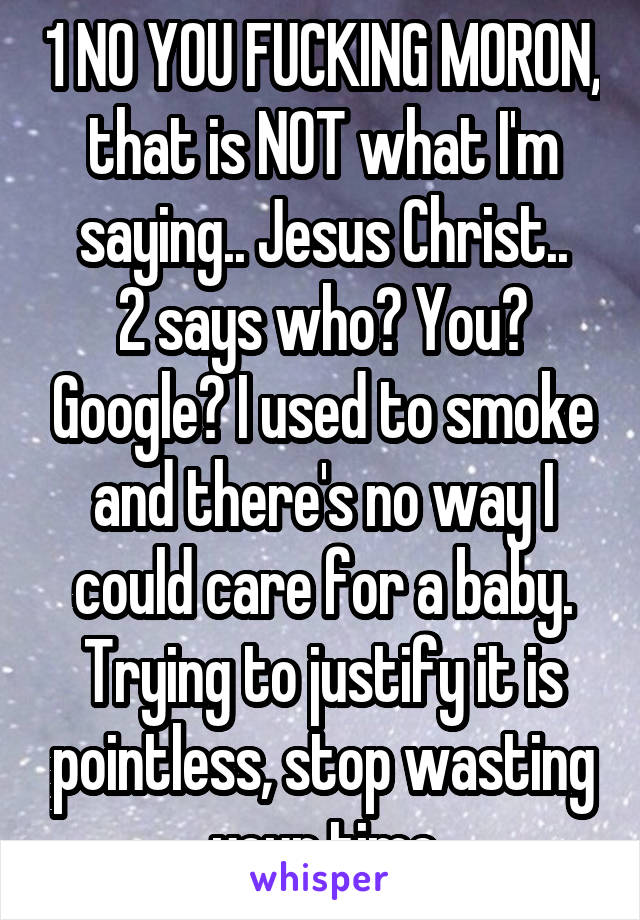 1 NO YOU FUCKING MORON, that is NOT what I'm saying.. Jesus Christ..
2 says who? You? Google? I used to smoke and there's no way I could care for a baby. Trying to justify it is pointless, stop wasting your time