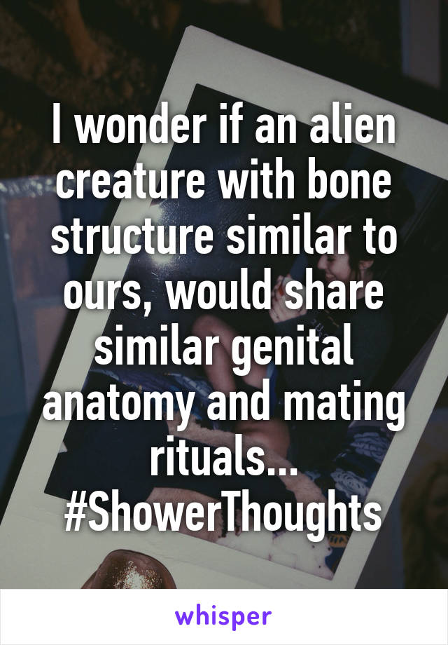 I wonder if an alien creature with bone structure similar to ours, would share similar genital anatomy and mating rituals... #ShowerThoughts