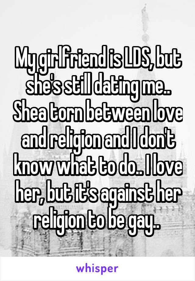 My girlfriend is LDS, but she's still dating me.. Shea torn between love and religion and I don't know what to do.. I love her, but it's against her religion to be gay.. 