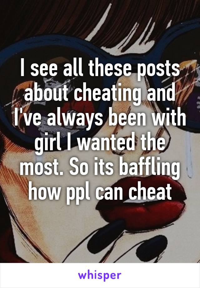 I see all these posts about cheating and I've always been with girl I wanted the most. So its baffling how ppl can cheat
