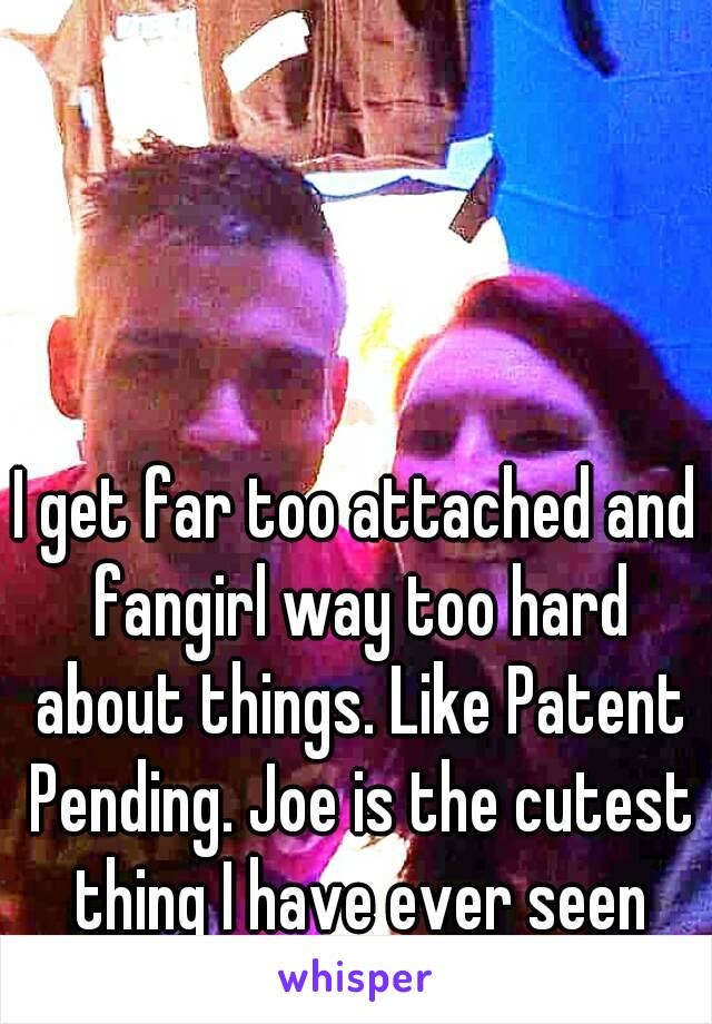 I get far too attached and fangirl way too hard about things. Like Patent Pending. Joe is the cutest thing I have ever seen