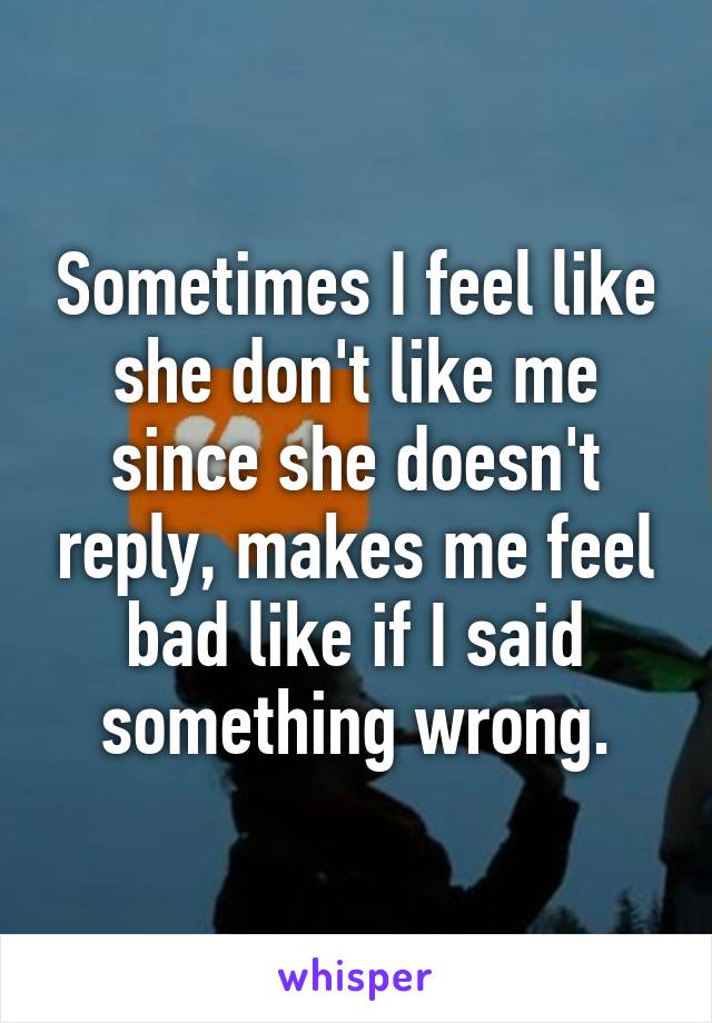 Sometimes I feel like she don't like me since she doesn't reply, makes me feel bad like if I said something wrong.