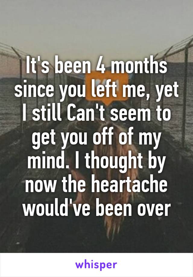 It's been 4 months since you left me, yet I still Can't seem to get you off of my mind. I thought by now the heartache would've been over