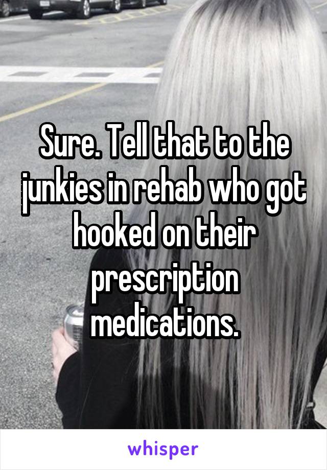 Sure. Tell that to the junkies in rehab who got hooked on their prescription medications.