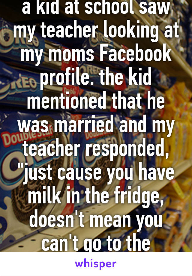 a kid at school saw my teacher looking at my moms Facebook profile. the kid mentioned that he was married and my teacher responded, "just cause you have milk in the fridge, doesn't mean you can't go to the grocery store."