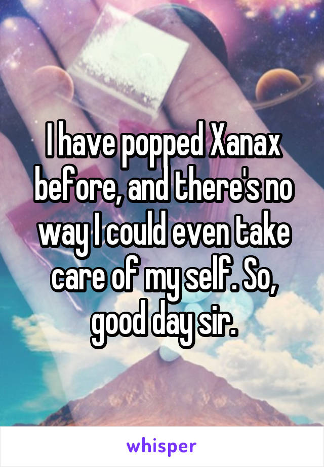 I have popped Xanax before, and there's no way I could even take care of my self. So, good day sir.