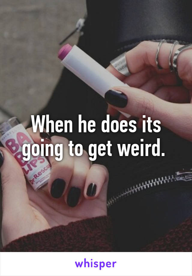 When he does its going to get weird. 