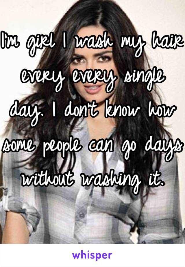 I'm girl I wash my hair every every single day. I don't know how some people can go days without washing it.