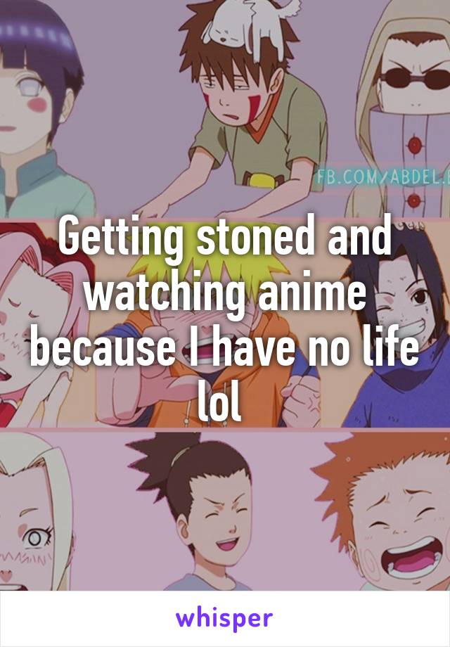 Getting stoned and watching anime because I have no life lol 