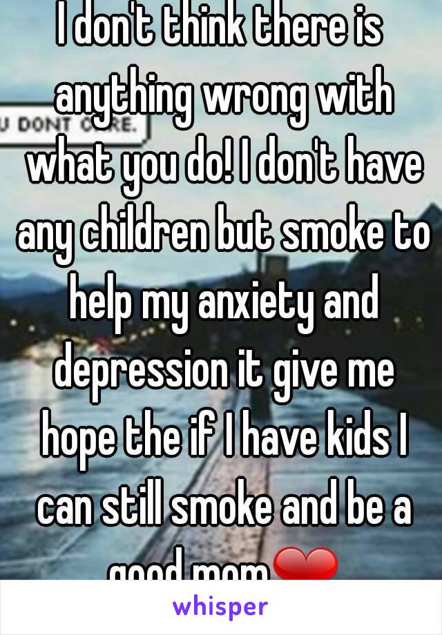 I don't think there is anything wrong with what you do! I don't have any children but smoke to help my anxiety and depression it give me hope the if I have kids I can still smoke and be a good mom❤