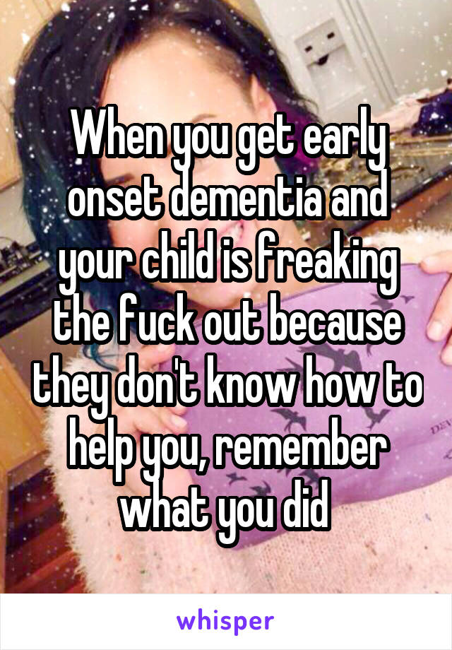 When you get early onset dementia and your child is freaking the fuck out because they don't know how to help you, remember what you did 
