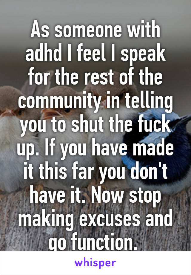 As someone with adhd I feel I speak for the rest of the community in telling you to shut the fuck up. If you have made it this far you don't have it. Now stop making excuses and go function. 