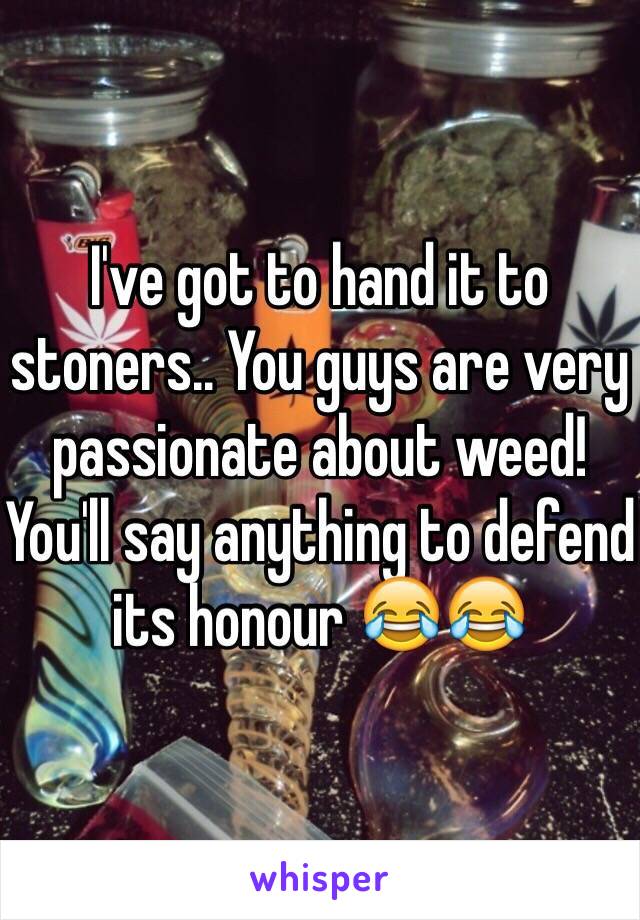 I've got to hand it to stoners.. You guys are very passionate about weed! You'll say anything to defend its honour 😂😂