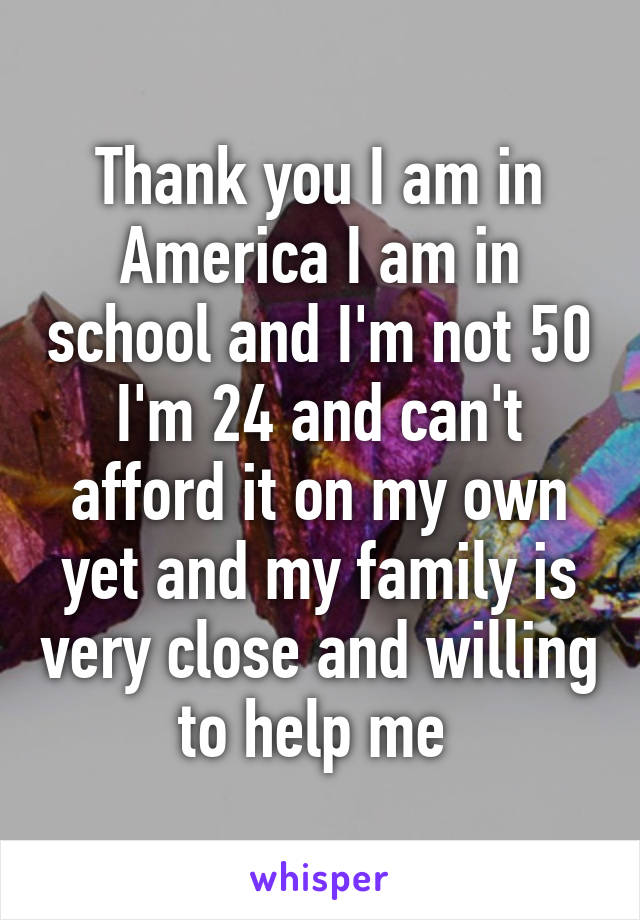 Thank you I am in America I am in school and I'm not 50 I'm 24 and can't afford it on my own yet and my family is very close and willing to help me 