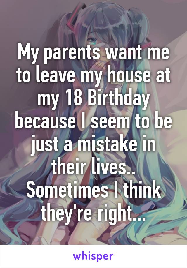 My parents want me to leave my house at my 18 Birthday because I seem to be just a mistake in their lives..
Sometimes I think they're right...