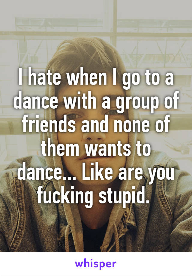 I hate when I go to a dance with a group of friends and none of them wants to dance... Like are you fucking stupid. 