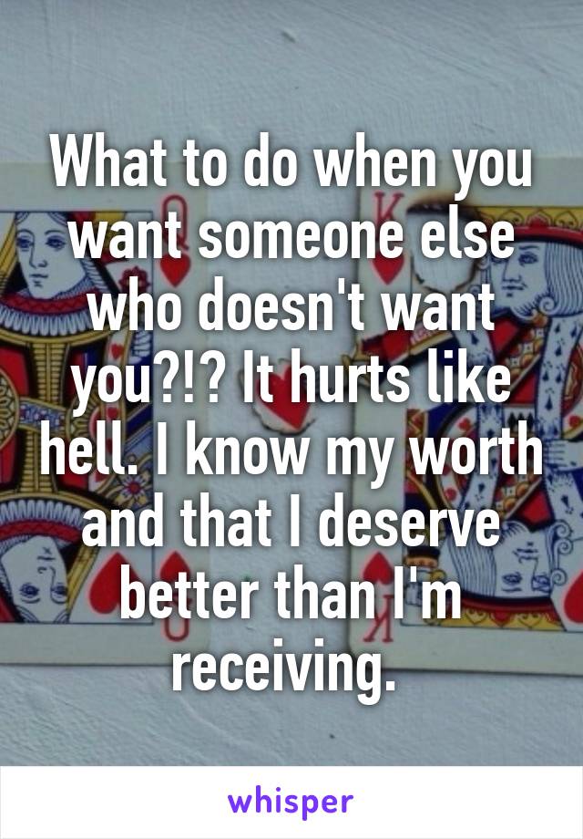 What to do when you want someone else who doesn't want you?!? It hurts like hell. I know my worth and that I deserve better than I'm receiving. 