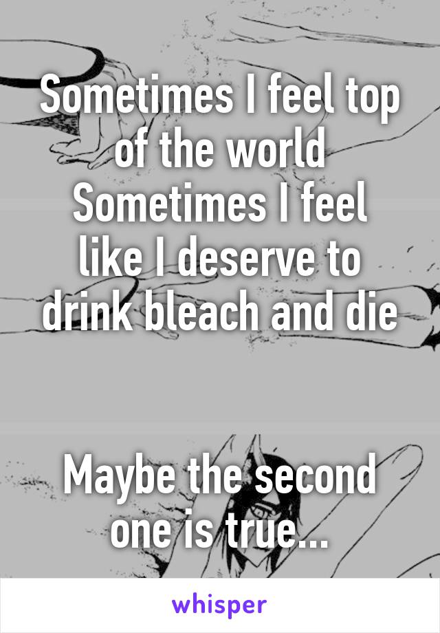 Sometimes I feel top of the world
Sometimes I feel like I deserve to drink bleach and die


Maybe the second one is true...