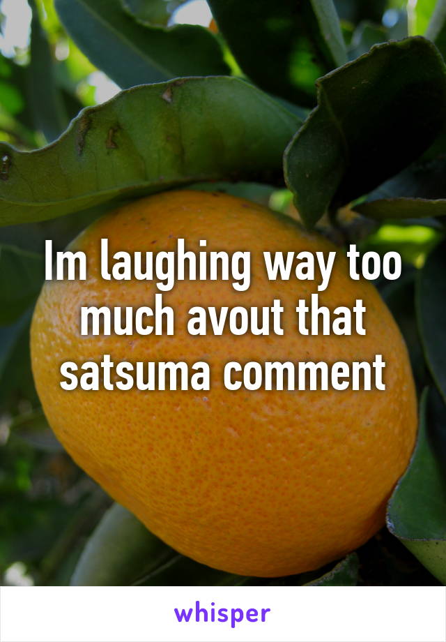 Im laughing way too much avout that satsuma comment