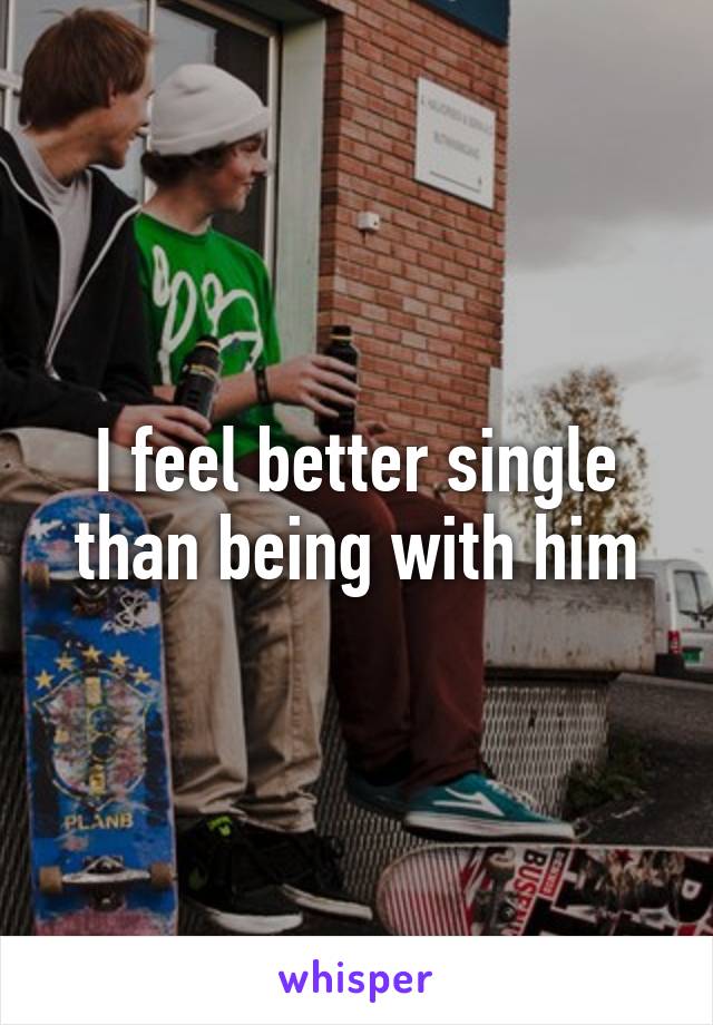 I feel better single than being with him