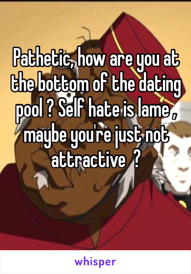 Pathetic, how are you at the bottom of the dating pool ? Self hate is lame , maybe you're just not attractive  ?