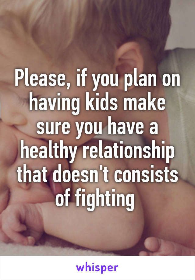 Please, if you plan on having kids make sure you have a healthy relationship that doesn't consists of fighting 