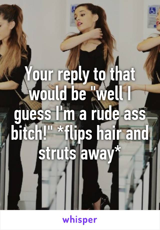 Your reply to that would be "well I guess I'm a rude ass bitch!" *flips hair and struts away*