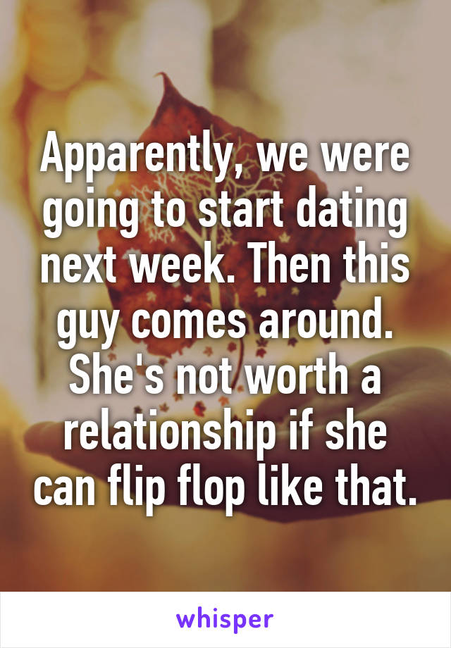 Apparently, we were going to start dating next week. Then this guy comes around. She's not worth a relationship if she can flip flop like that.
