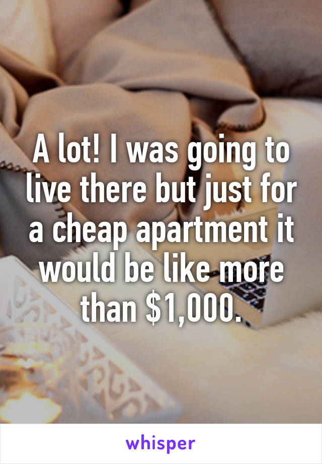 A lot! I was going to live there but just for a cheap apartment it would be like more than $1,000.