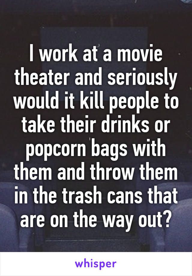 I work at a movie theater and seriously would it kill people to take their drinks or popcorn bags with them and throw them in the trash cans that are on the way out?