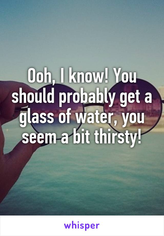 Ooh, I know! You should probably get a glass of water, you seem a bit thirsty!
