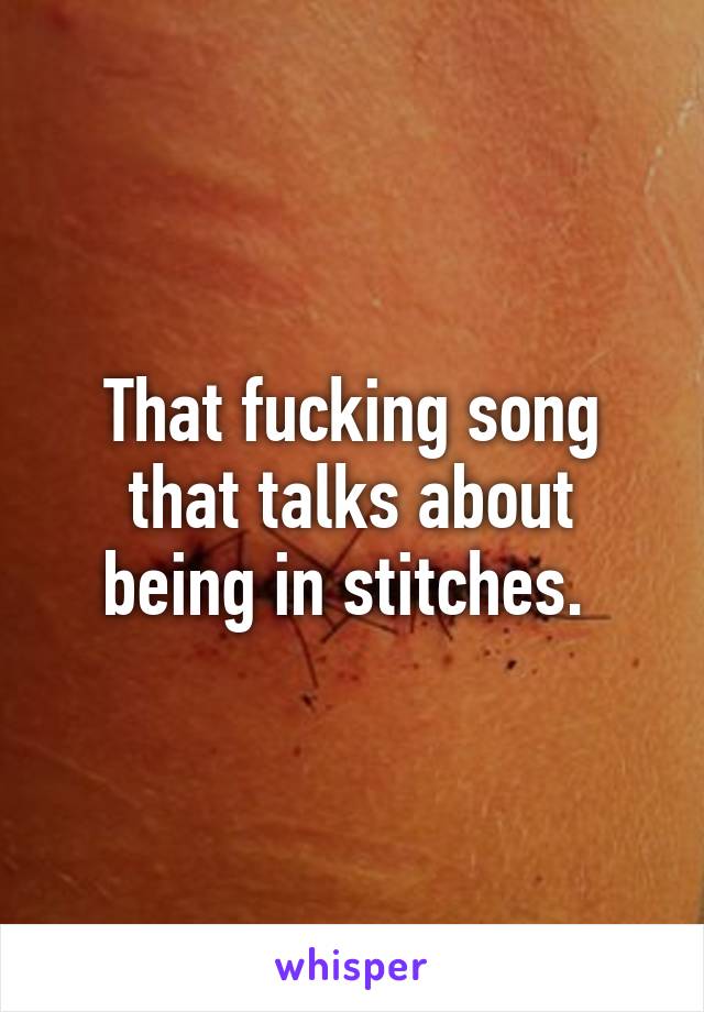 That fucking song that talks about being in stitches. 