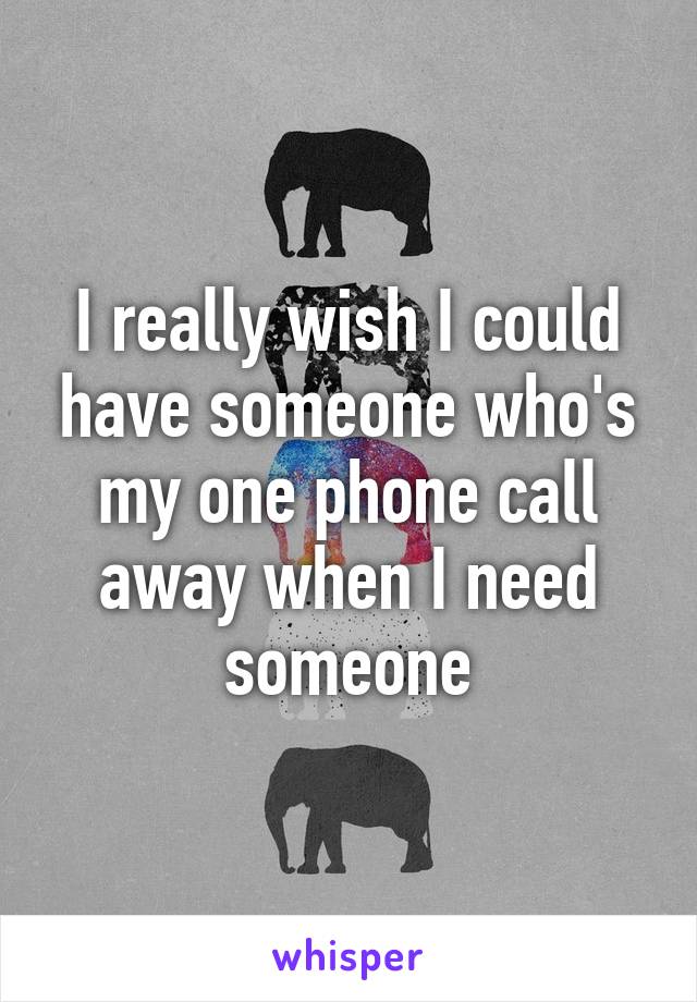 I really wish I could have someone who's my one phone call away when I need someone