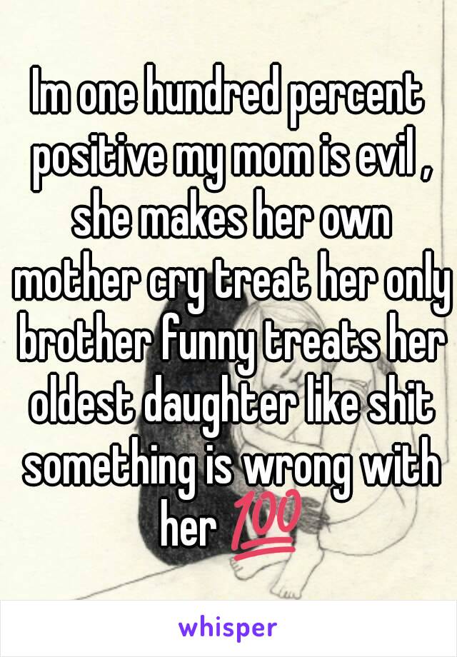 Im one hundred percent positive my mom is evil , she makes her own mother cry treat her only brother funny treats her oldest daughter like shit something is wrong with her 💯