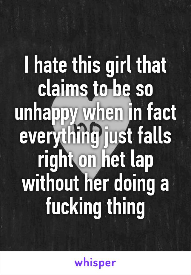 I hate this girl that claims to be so unhappy when in fact everything just falls right on het lap without her doing a fucking thing