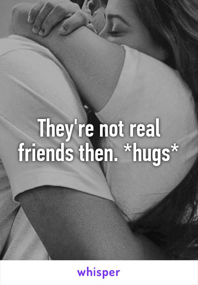 They're not real friends then. *hugs*