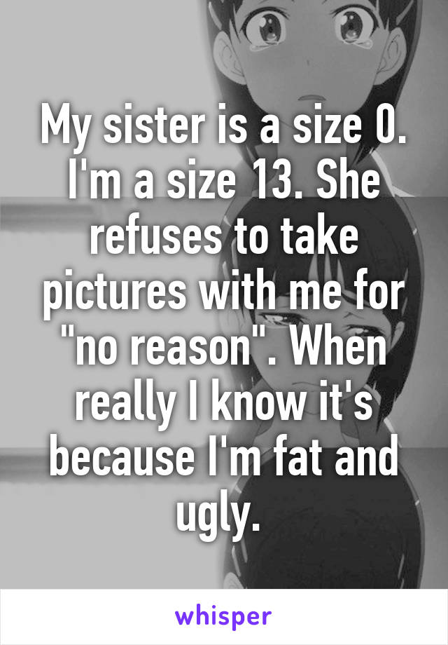 My sister is a size 0. I'm a size 13. She refuses to take pictures with me for "no reason". When really I know it's because I'm fat and ugly. 