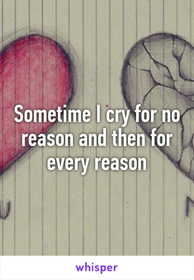 Sometime I cry for no reason and then for every reason