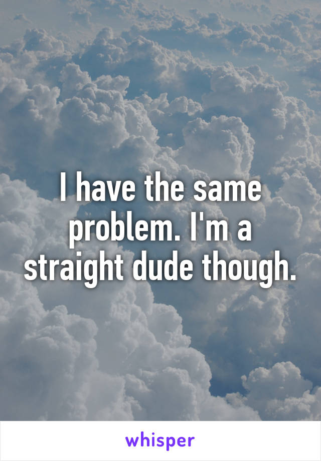 I have the same problem. I'm a straight dude though.