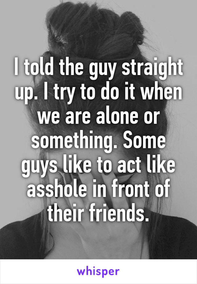 I told the guy straight up. I try to do it when we are alone or something. Some guys like to act like asshole in front of their friends.