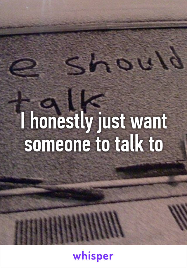 I honestly just want someone to talk to