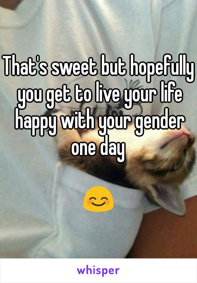That's sweet but hopefully you get to live your life happy with your gender one day 

😊