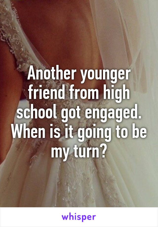 Another younger friend from high school got engaged. When is it going to be my turn?