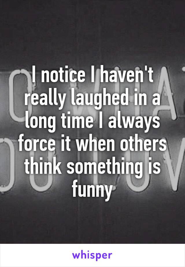 I notice I haven't really laughed in a long time I always force it when others think something is funny