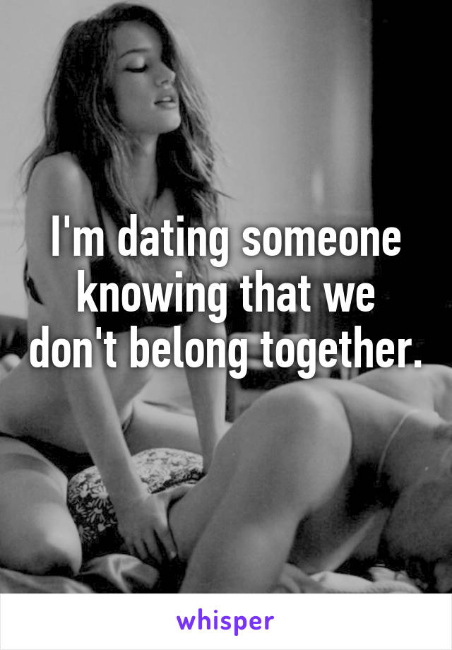 I'm dating someone knowing that we don't belong together. 