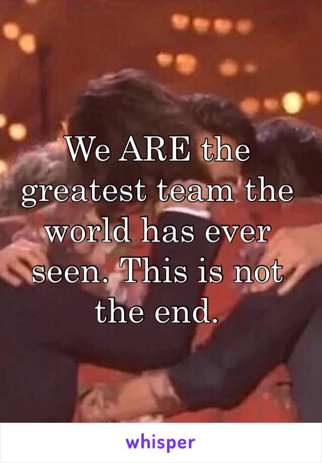 We ARE the greatest team the world has ever seen. This is not the end. 