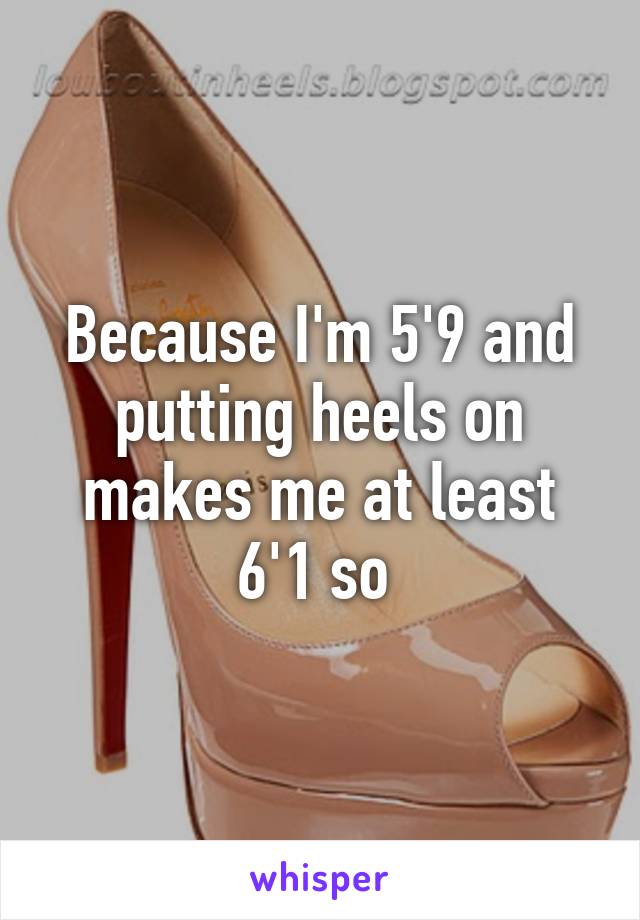 Because I'm 5'9 and putting heels on makes me at least 6'1 so 