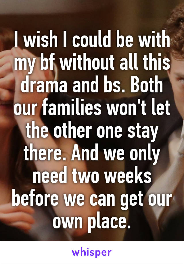 I wish I could be with my bf without all this drama and bs. Both our families won't let the other one stay there. And we only need two weeks before we can get our own place.